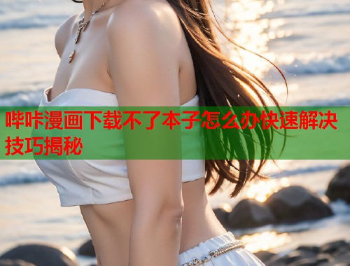 哔咔漫画下载不了本子怎么办快速解决技巧揭秘 哔咔漫画下载不了本子怎么办快速解决技巧揭秘