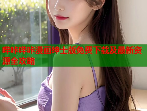 哔咔哔咔漫画绅士版免费下载及最新资源全攻略 哔咔哔咔漫画绅士版免费下载及最新资源全攻略