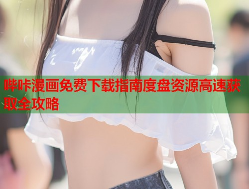 哔咔漫画免费下载指南度盘资源高速获取全攻略